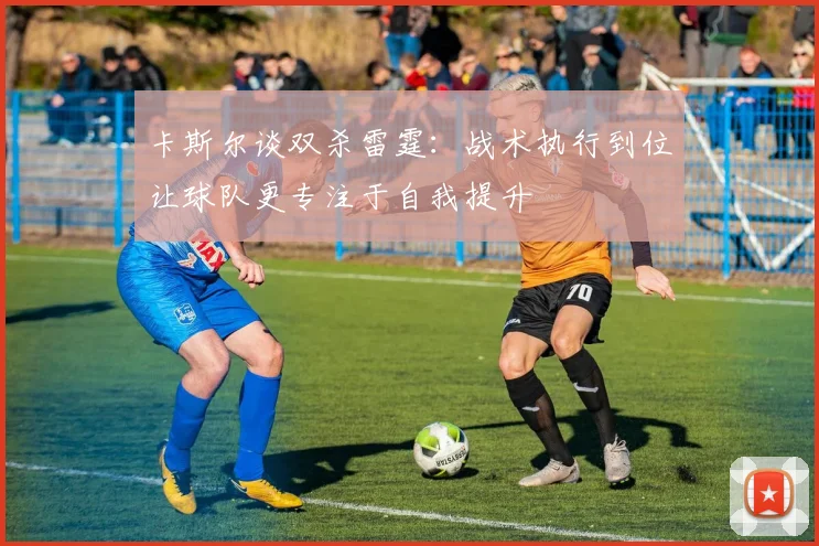 卡斯尔谈双杀雷霆：战术执行到位让球队更专注于自我提升