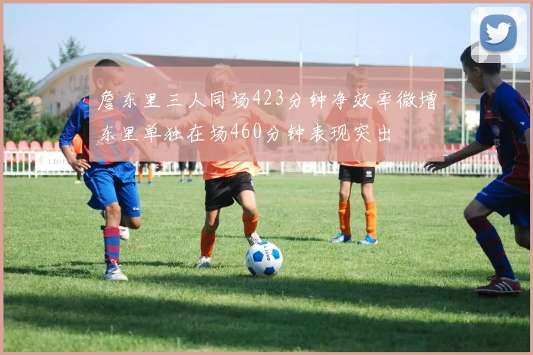 詹东里三人同场423分钟净效率微增东里单独在场460分钟表现突出
