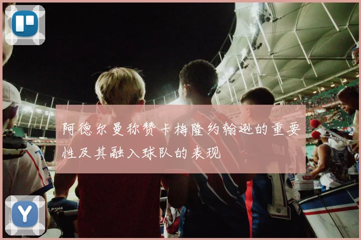 阿德尔曼称赞卡梅隆约翰逊的重要性及其融入球队的表现