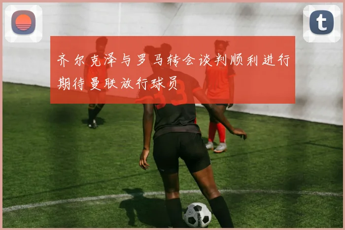 齐尔克泽与罗马转会谈判顺利进行期待曼联放行球员