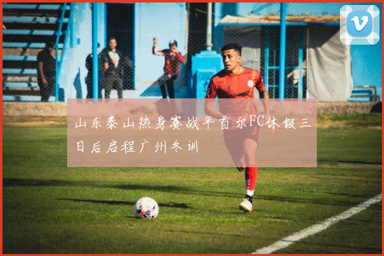 山东泰山热身赛战平首尔FC休假三日后启程广州冬训