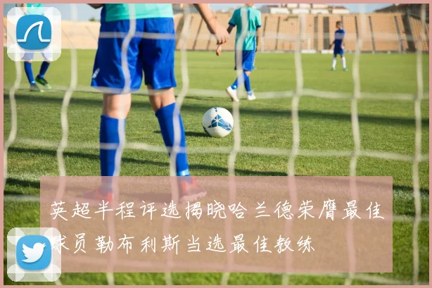 英超半程评选揭晓哈兰德荣膺最佳球员勒布利斯当选最佳教练