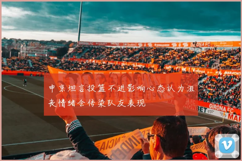 申京坦言投篮不进影响心态认为沮丧情绪会传染队友表现