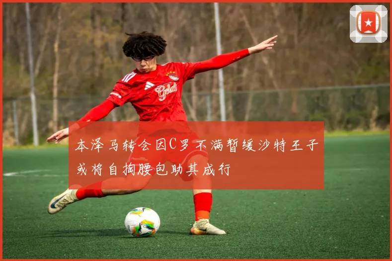 本泽马转会因C罗不满暂缓沙特王子或将自掏腰包助其成行