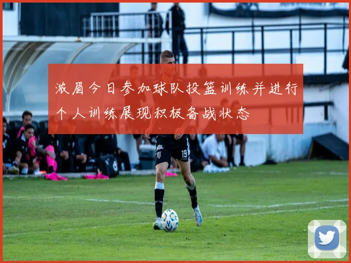 浓眉今日参加球队投篮训练并进行个人训练展现积极备战状态