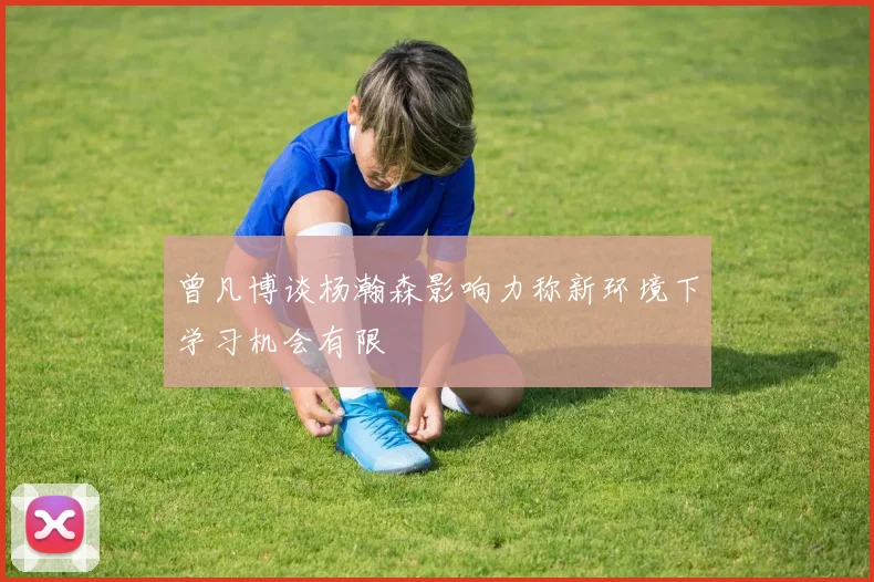 曾凡博谈杨瀚森影响力称新环境下学习机会有限