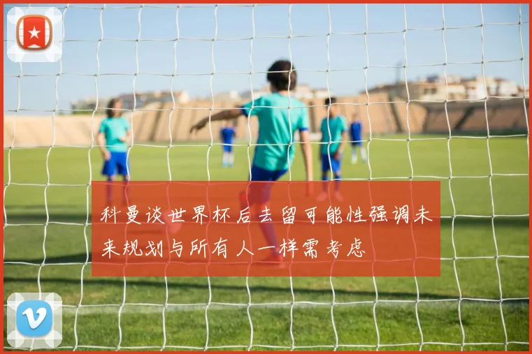 科曼谈世界杯后去留可能性强调未来规划与所有人一样需考虑