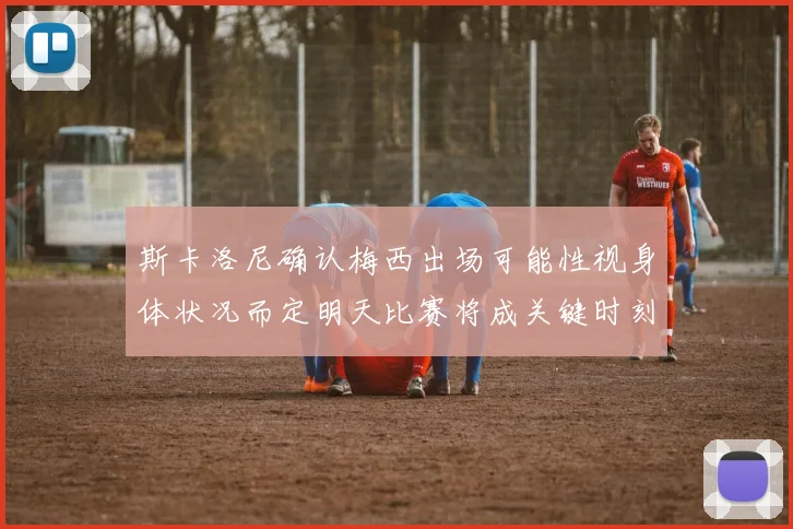 斯卡洛尼确认梅西出场可能性视身体状况而定明天比赛将成关键时刻
