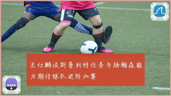王仕鹏谈斯普利特任务与杨瀚森能力期待球队进附加赛