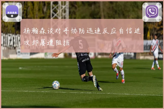 杨瀚森谈对手协防迅速反应自信进攻却屡遭阻挡