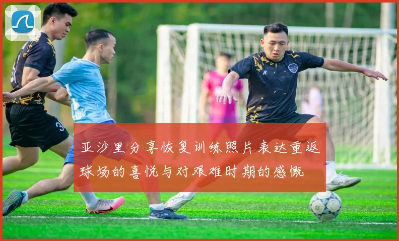 亚沙里分享恢复训练照片表达重返球场的喜悦与对艰难时期的感慨