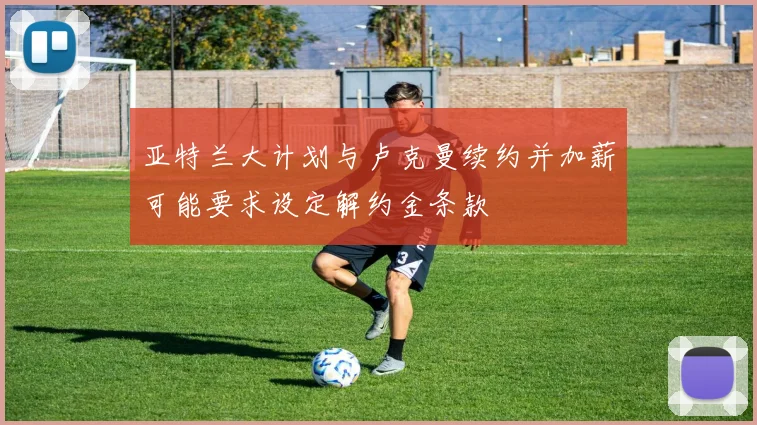 亚特兰大计划与卢克曼续约并加薪可能要求设定解约金条款