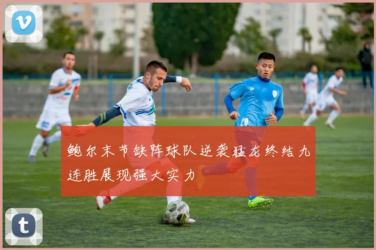 鲍尔末节缺阵球队逆袭猛龙终结九连胜展现强大实力