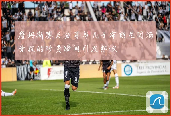 詹姆斯赛后分享与儿子布朗尼同场竞技的珍贵瞬间引发热议