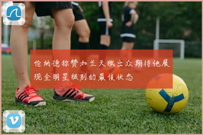 伦纳德称赞加兰天赋出众期待他展现全明星级别的最佳状态