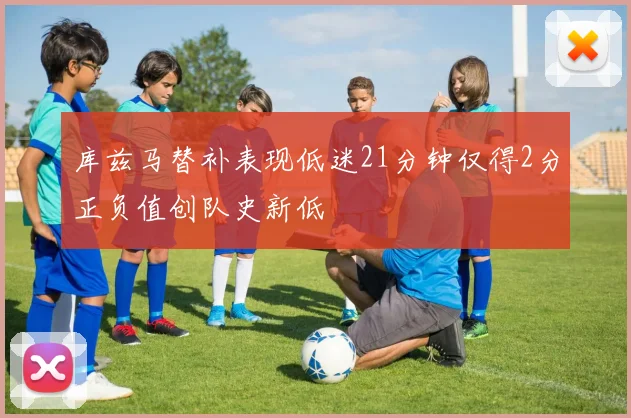 库兹马替补表现低迷21分钟仅得2分正负值创队史新低