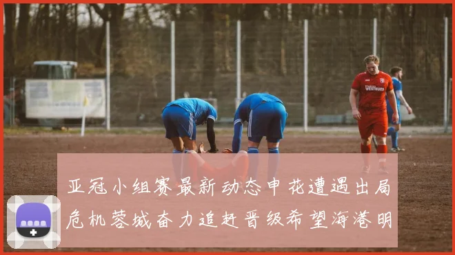 亚冠小组赛最新动态申花遭遇出局危机蓉城奋力追赶晋级希望海港明日迎战挑战