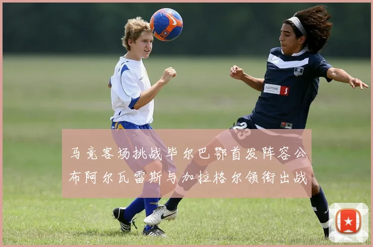 马竞客场挑战毕尔巴鄂首发阵容公布阿尔瓦雷斯与加拉格尔领衔出战