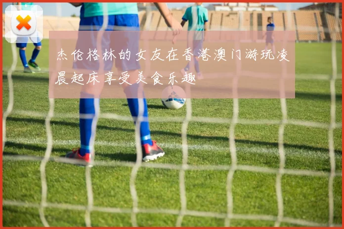 杰伦格林的女友在香港澳门游玩凌晨起床享受美食乐趣