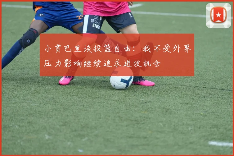小贾巴里谈投篮自由：我不受外界压力影响继续追求进攻机会