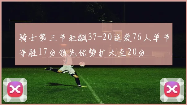 骑士第三节狂飙37-20逆袭76人单节净胜17分领先优势扩大至20分