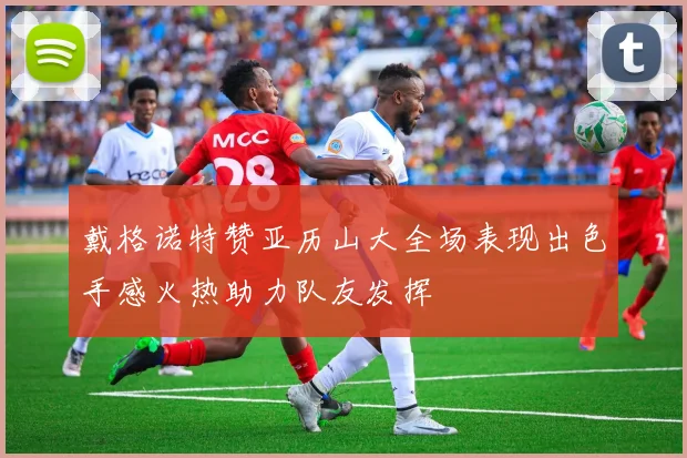 戴格诺特赞亚历山大全场表现出色手感火热助力队友发挥