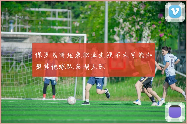 保罗或将结束职业生涯不太可能加盟其他球队或湖人队