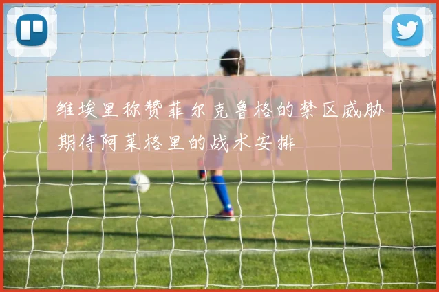 维埃里称赞菲尔克鲁格的禁区威胁期待阿莱格里的战术安排
