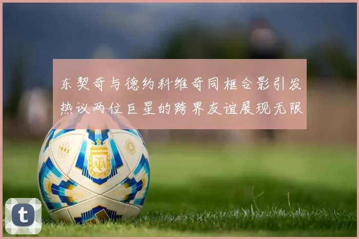 东契奇与德约科维奇同框合影引发热议两位巨星的跨界友谊展现无限魅力