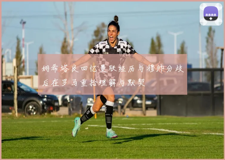 姆希塔良回忆曼联经历与穆帅分歧后在罗马重拾理解与默契