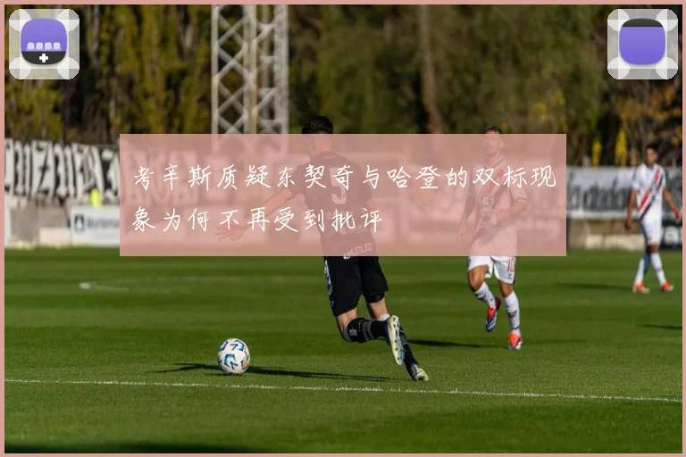 考辛斯质疑东契奇与哈登的双标现象为何不再受到批评