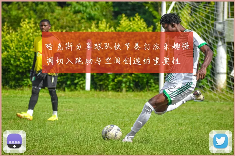 哈克斯分享球队快节奏打法乐趣强调切入跑动与空间创造的重要性