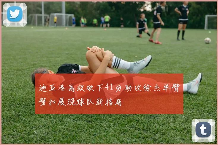 迪亚洛高效砍下41分助攻徐杰单臂劈扣展现球队新格局