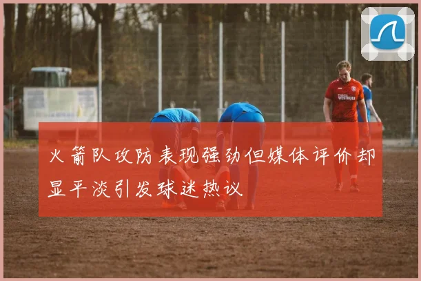 火箭队攻防表现强劲但媒体评价却显平淡引发球迷热议
