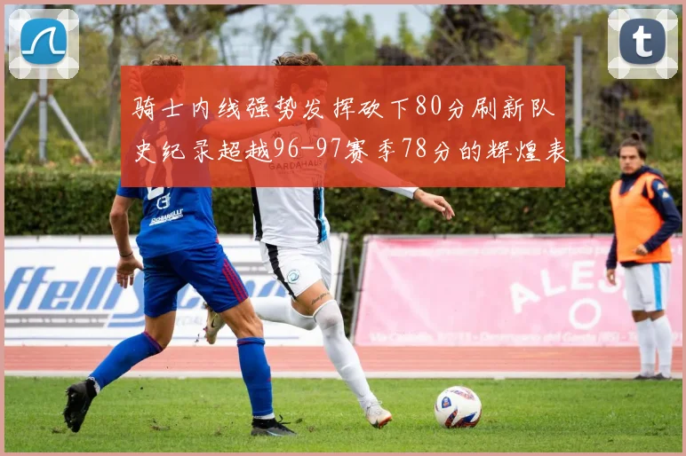 骑士内线强势发挥砍下80分刷新队史纪录超越96-97赛季78分的辉煌表现